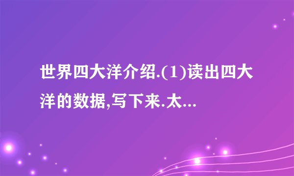世界四大洋介绍.(1)读出四大洋的数据,写下来.太平洋面积:                ;印度洋面积:                ;大西洋面积:                ;北冰洋面积:                ;(2)四大洋按面积从大到小排列.(3)从这段文字中你还获得了哪些数学信息?(4)你认为这些数据是准确数还是近似数?
