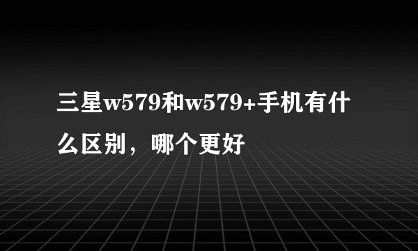 三星w579和w579+手机有什么区别，哪个更好