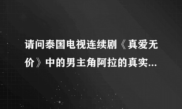 请问泰国电视连续剧《真爱无价》中的男主角阿拉的真实姓名叫？？？谢了！