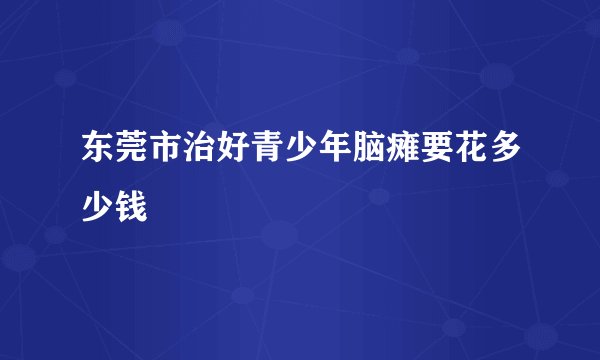 东莞市治好青少年脑瘫要花多少钱