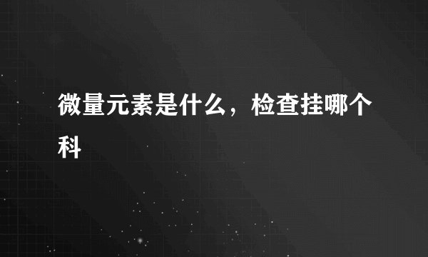 微量元素是什么，检查挂哪个科