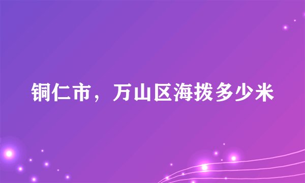 铜仁市，万山区海拨多少米