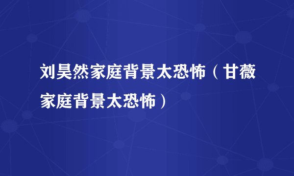 刘昊然家庭背景太恐怖（甘薇家庭背景太恐怖）