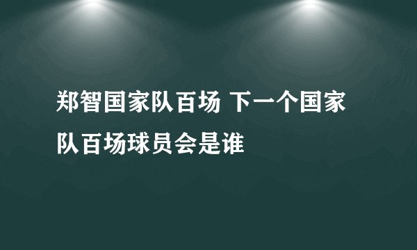 郑智国家队百场 下一个国家队百场球员会是谁