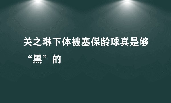 关之琳下体被塞保龄球真是够“黑”的