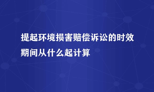 提起环境损害赔偿诉讼的时效期间从什么起计算