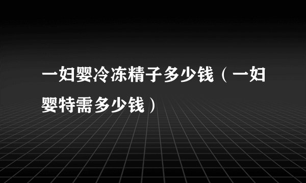 一妇婴冷冻精子多少钱（一妇婴特需多少钱）