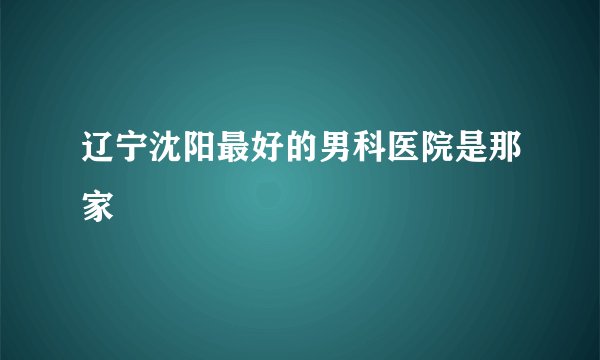 辽宁沈阳最好的男科医院是那家