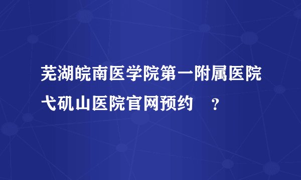 芜湖皖南医学院第一附属医院弋矶山医院官网预约￼？