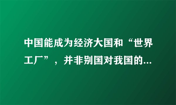 中国能成为经济大国和“世界工厂”，并非别国对我国的“恩赐”，而是我们抓住经济全球化的机遇，历经几代人辛劳付出的结果。随着我国经济进一步的发展，我国要由“世界工厂”变为在全世界建工厂，从全球销售变为全球采购。这表明我国（　　）