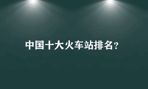 中国十大火车站排名？