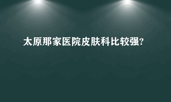 太原那家医院皮肤科比较强?