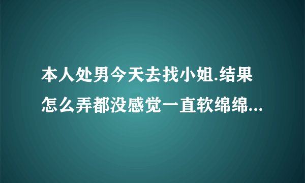 本人处男今天去找小姐.结果怎么弄都没感觉一直软绵绵的...