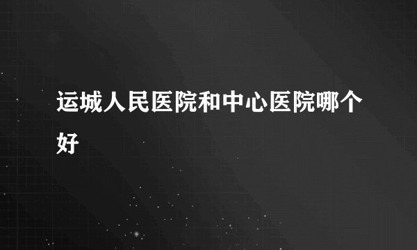 运城人民医院和中心医院哪个好