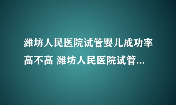 潍坊人民医院试管婴儿成功率高不高 潍坊人民医院试管婴儿多少钱