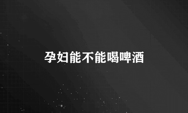 孕妇能不能喝啤酒