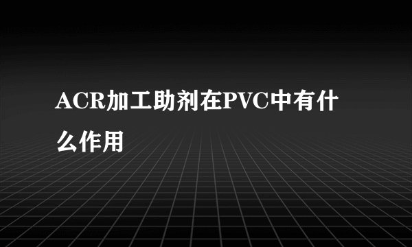 ACR加工助剂在PVC中有什么作用