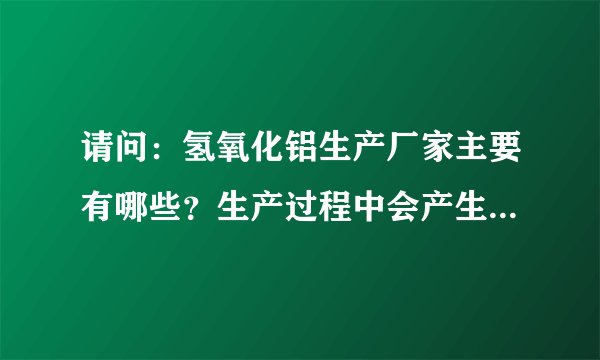 请问：氢氧化铝生产厂家主要有哪些？生产过程中会产生哪些环境污染以及环保措施？多谢！！