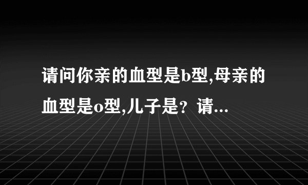 请问你亲的血型是b型,母亲的血型是o型,儿子是？请问你...