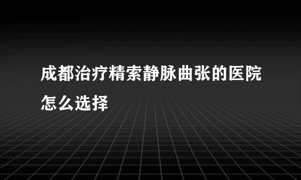 成都治疗精索静脉曲张的医院怎么选择