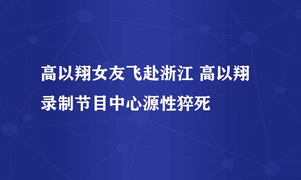 高以翔女友飞赴浙江 高以翔录制节目中心源性猝死