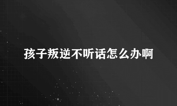 孩子叛逆不听话怎么办啊