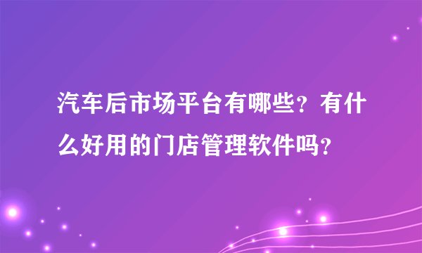汽车后市场平台有哪些？有什么好用的门店管理软件吗？
