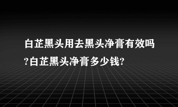 白芷黑头用去黑头净膏有效吗?白芷黑头净膏多少钱?