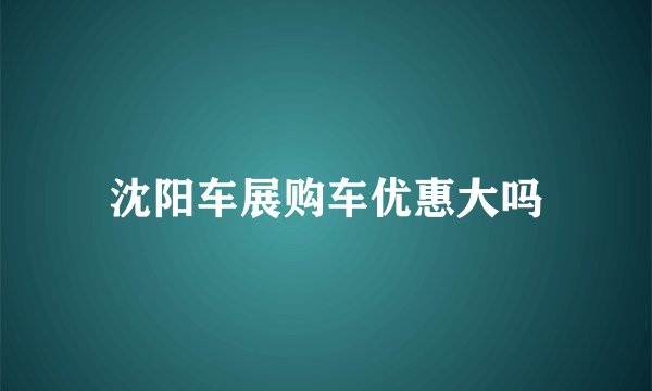 沈阳车展购车优惠大吗