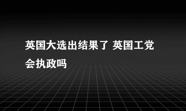 英国大选出结果了 英国工党会执政吗
