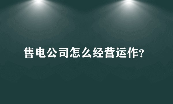 售电公司怎么经营运作？
