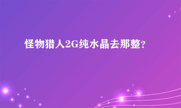 怪物猎人2G纯水晶去那整？