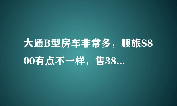 大通B型房车非常多，顺旅S800有点不一样，售38.8万值吗？