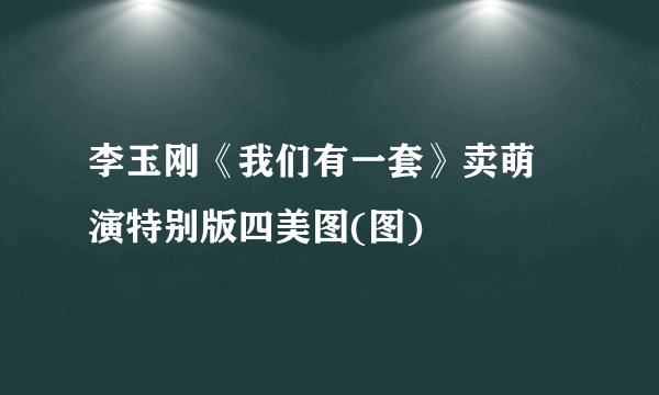 李玉刚《我们有一套》卖萌 演特别版四美图(图)