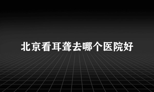 北京看耳聋去哪个医院好