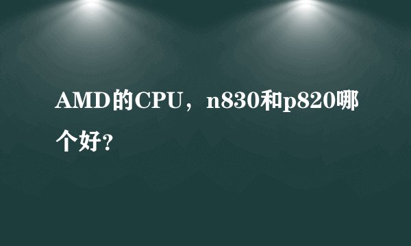 AMD的CPU,n830和p820哪个好?