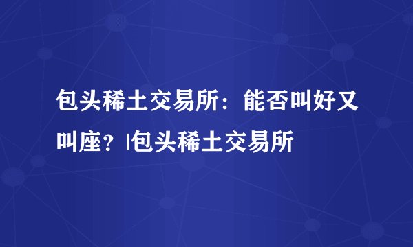 包头稀土交易所：能否叫好又叫座？|包头稀土交易所