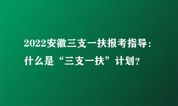 2022安徽三支一扶报考指导：什么是“三支一扶”计划？