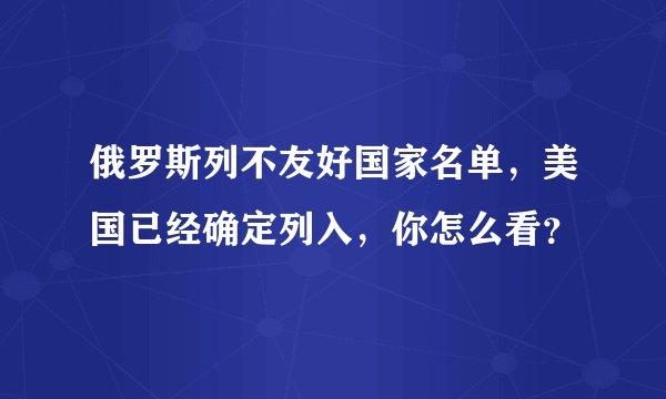 俄罗斯列不友好国家名单,美国已经确定列入,你怎么看?
