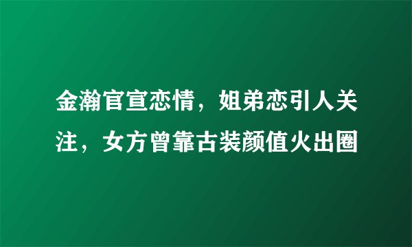 金瀚官宣恋情，姐弟恋引人关注，女方曾靠古装颜值火出圈