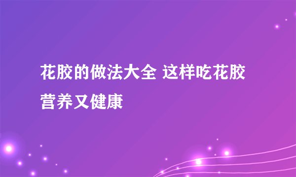 花胶的做法大全 这样吃花胶营养又健康
