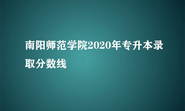 南阳师范学院2020年专升本录取分数线