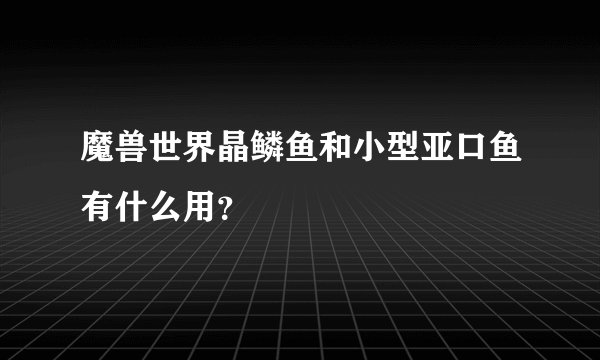 魔兽世界晶鳞鱼和小型亚口鱼有什么用？