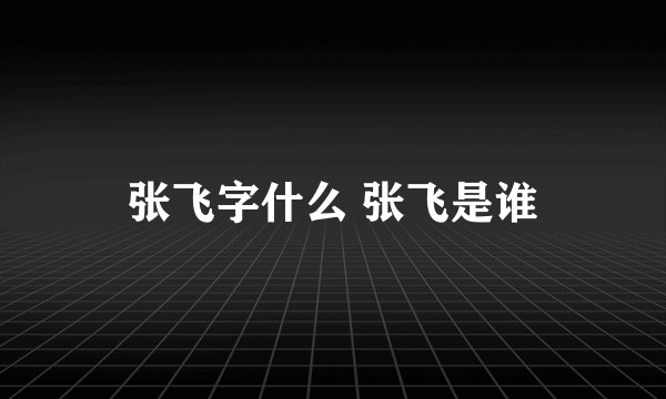 张飞字什么 张飞是谁