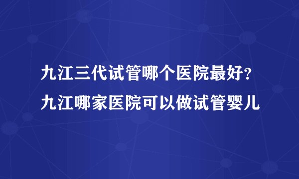 九江三代试管哪个医院最好?九江哪家医院可以做试管婴儿