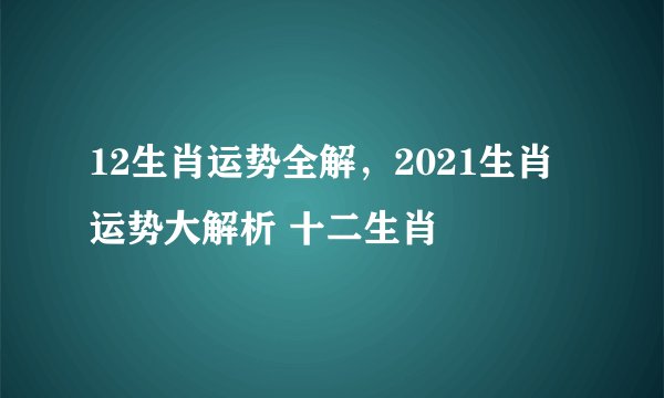 12生肖运势全解，2021生肖运势大解析 十二生肖
