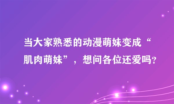 当大家熟悉的动漫萌妹变成“肌肉萌妹”，想问各位还爱吗？