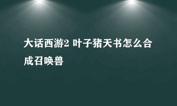 大话西游2 叶子猪天书怎么合成召唤兽