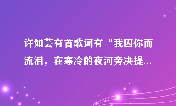 许如芸有首歌词有“我因你而流泪，在寒冷的夜河旁决提水什么的是什么名字~