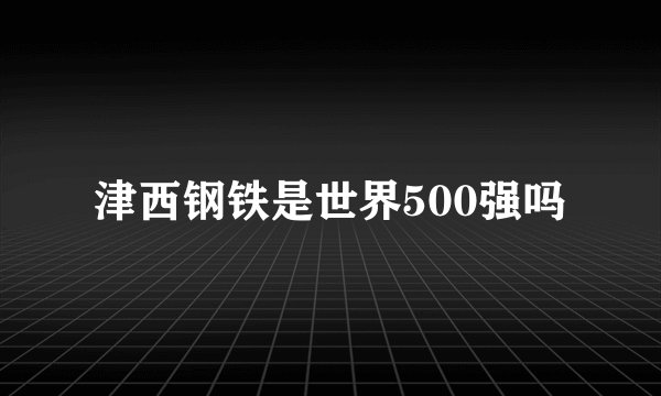 津西钢铁是世界500强吗